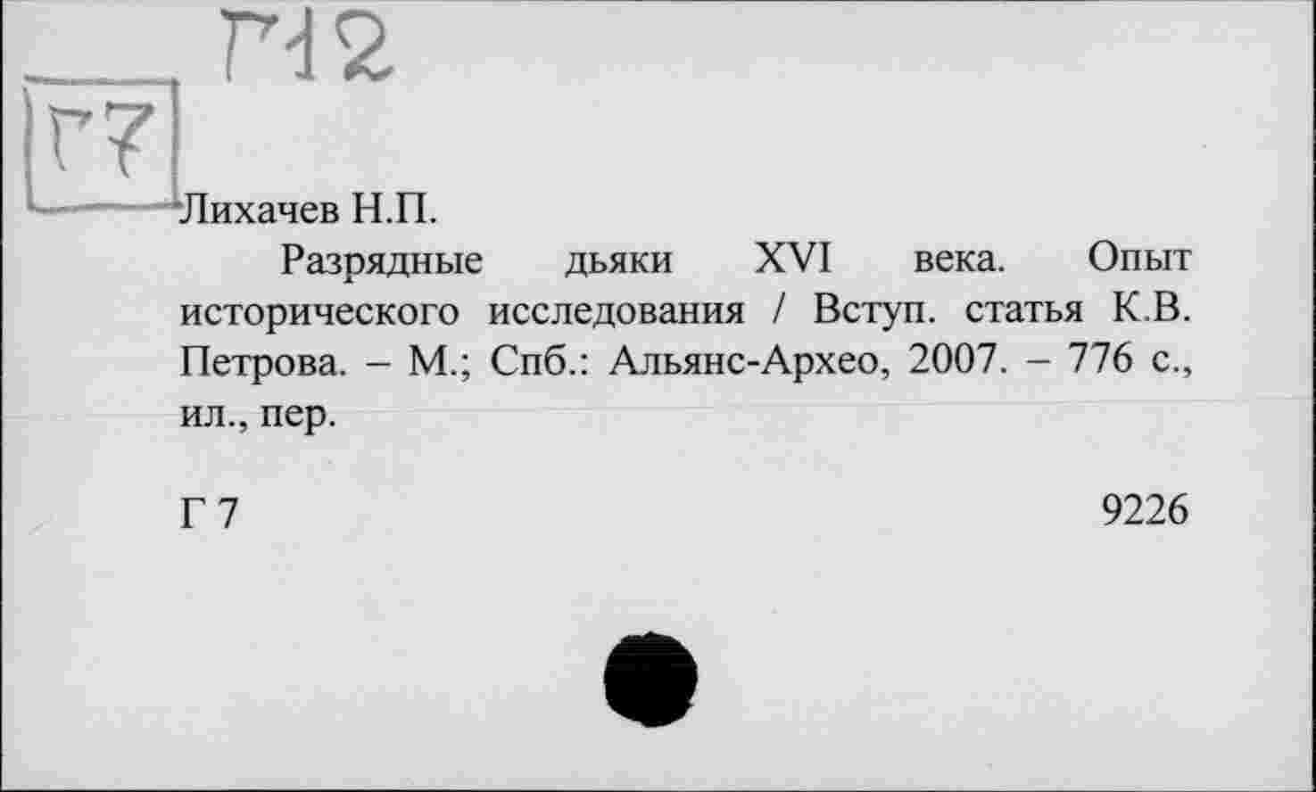 ﻿____
Г7
Лихачев Н.П.
Разрядные дьяки XVI века. Опыт исторического исследования / Вступ, статья К.В. Петрова. - М.; Спб.: Альянс-Архео, 2007. - 776 с.,
ил., пер.
Г7
9226